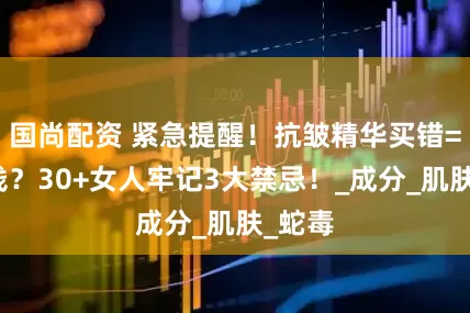 国尚配资 紧急提醒！抗皱精华买错=白花钱？30+女人牢记3大禁忌！_成分_肌肤_蛇毒