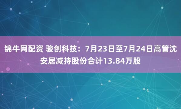 锦牛网配资 骏创科技：7月23日至7月24日高管沈安居减持股份合计13.84万股