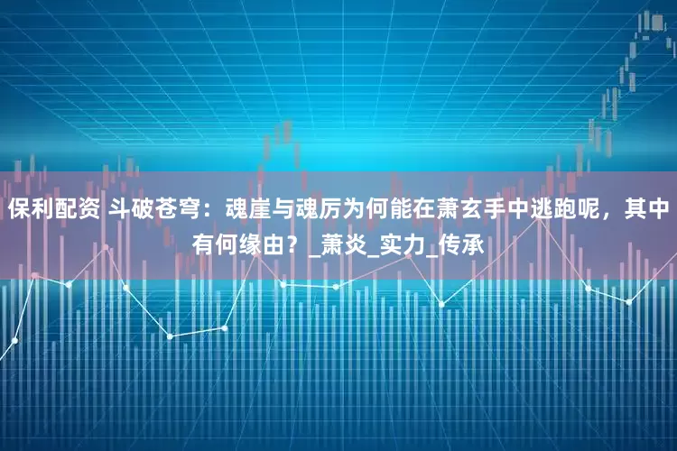 保利配资 斗破苍穹：魂崖与魂厉为何能在萧玄手中逃跑呢，其中有何缘由？_萧炎_实力_传承