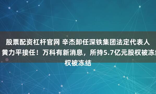 股票配资杠杆官网 辛杰卸任深铁集团法定代表人，黄力平接任！万科有新消息，所持5.7亿元股权被冻结