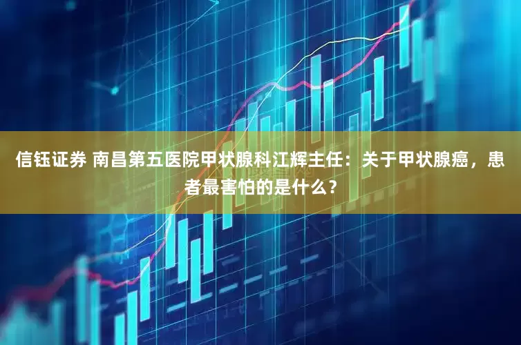 信钰证券 南昌第五医院甲状腺科江辉主任：关于甲状腺癌，患者最害怕的是什么？