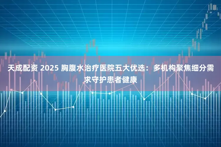 天成配资 2025 胸腹水治疗医院五大优选：多机构聚焦细分需求守护患者健康
