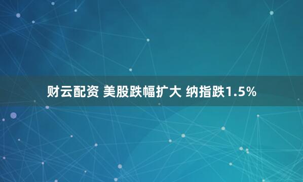 财云配资 美股跌幅扩大 纳指跌1.5%